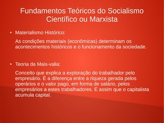 Fundamentos Teóricos do Socialismo
Científico ou Marxista
● Materialismo Histórico:
As condições materiais (econômicas) determinam os
acontecimentos históricos e o funcionamento da sociedade.
● Teoria da Mais-valia:
Conceito que explica a exploração do trabalhador pelo
empresário. É a diferença entre a riqueza gerada pelos
operários e o valor pago, em forma de salário, pelos
empresários a estes trabalhadores. É assim que o capitalista
acumula capital.
 