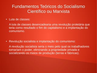 Fundamentos Teóricos do Socialismo
Científico ou Marxista
● Luta de classes:
A luta de classes desencadearia uma revolução proletária que
teria como resultado o fim do capitalismo e a implantação do
comunismo.
● Revolução socialista e implantação do comunismo:
A revolução socialista seria o meio pelo qual os trabalhadores
tomariam o poder, eliminando a propriedade privada e
socializando os meios de produção (terras e fábricas).
 