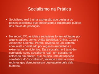Socialismo na Prática
● Socialismo real é uma expressão que designa os
países socialistas que preconizam a titularidade pública
dos meios de produção.
● No século XX, as ideias socialistas foram adotadas por
alguns países, como: União Soviética, China, Cuba e
Alemanha Oriental. Porém, revelou-se um sistema
comunista constituído por regimes autoritários e
extremamente violentos. Esse socialismo é também
conhecido como socialismo real - um socialismo
colocado em prática, que causou uma deturpação
semântica do "socialismo", levando assim a esses
regimes que demonstraram desrespeito pela vida
humana.
 