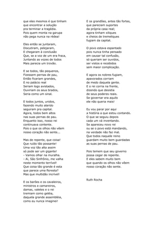 que eles mesmos é que tinham     E os grandões, antes tão fortes,
que encontrar a solução          que pareciam suportes
pra terminar a tragédia.         da própria casa real;
Pois quem monta na garupa        agora tinham xiliques
não pega nunca na rédea!         e cheios de tremeliques
                                 fugiam da capital.
Eles então se juntaram,
Discutiram, pelejaram,           O povo estava espantado
E chegaram à conclusão           pois nunca tinha pensado
Que, se a voz de um era fraca,   em causar tal confusão,
Juntando as vozes de todos       só queriam ser ouvidos,
Mais parecia um trovão.          ser vistos e recebidos
                                 sem maior complicação.
E se todos, tão pequenos,
Fizessem pernas de pau,          E agora os nobres fugiam,
Então ficariam grandes,          apavorados corriam
E no palácio real                de medo daquela gente.
Seriam logo avistados,           E o rei corria na frente,
Ouviriam os seus brados,         dizendo que desistia
Seria como um sinal.             de seus poderes reais.
                                 Se governar era aquilo
E todos juntos, unidos,          ele não queria mais!
fazendo muito alarido
seguiram pra capital.            Eu vou parar por aqui
Agora, todos bem altos           a história a que estou contando.
nas suas pernas de pau.          O que se seguiu depois
Enquanto isso, nosso rei         cada um vá inventando.
continuava contente.             Se apareceu novo rei
Pois o que os olhos não vêem     ou se o povo está mandando,
nosso coração não sente...       na verdade não faz mal.
                                 Que todos naquele reino
Mas de repente, que coisa!       guardam muito bem guardadas
Que ruído tão possante!          as suas pernas de pau.
Uma voz tão alta assim
só pode ser um gigante!          Pois temem que seu governo
- Vamos olhar na muralha.        possa cegar de repente.
- Ai, São Sinfrônio, me valha    E eles sabem muito bem
neste momento terrível!          que quando os olhos não vêem
Que coisa tão grande é esta      nosso coração não sente.
que parece uma floresta?
Mas que multidão incrível!

                                 Ruth Rocha
E os barões e os cavaleiros,
ministros e camareiros,
damas, valetes e o rei
tremiam como geléia,
daquela grande assembléia,
como eu nunca imaginei!
 