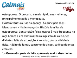 osteoporose. O processo é mais rápido nas mulheres,
principalmente após a menopausa.
Existem várias causas da doença. As principais são: -
Menopausa; - Idade avançada; História familiar de
osteoporose; Constituição física magra; É mais frequente na
raça branca e em asiáticas; Baixa ingestão de cálcio, ter
diabetes, falta de exposição à luz solar, pouca atividade
física, hábito de fumar, consumo de álcool, café ou doenças
crônicas.
1 - Quem não gosta de leite apresenta maior risco de ter
contato@calcio.ind.br / Telefone: (49) 3433.0100
www.calcio.ind.br
 