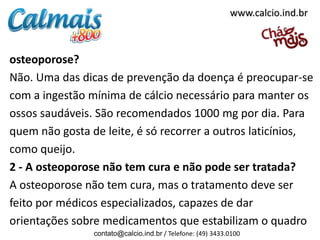 osteoporose?
Não. Uma das dicas de prevenção da doença é preocupar-se
com a ingestão mínima de cálcio necessário para manter os
ossos saudáveis. São recomendados 1000 mg por dia. Para
quem não gosta de leite, é só recorrer a outros laticínios,
como queijo.
2 - A osteoporose não tem cura e não pode ser tratada?
A osteoporose não tem cura, mas o tratamento deve ser
feito por médicos especializados, capazes de dar
orientações sobre medicamentos que estabilizam o quadro
contato@calcio.ind.br / Telefone: (49) 3433.0100
www.calcio.ind.br
 