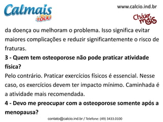 da doença ou melhoram o problema. Isso significa evitar
maiores complicações e reduzir significantemente o risco de
fraturas.
3 - Quem tem osteoporose não pode praticar atividade
física?
Pelo contrário. Praticar exercícios físicos é essencial. Nesse
caso, os exercícios devem ter impacto mínimo. Caminhada é
a atividade mais recomendada.
4 - Devo me preocupar com a osteoporose somente após a
menopausa?
contato@calcio.ind.br / Telefone: (49) 3433.0100
www.calcio.ind.br
 