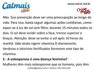 Não. Sua prevenção deve ser uma preocupação ao longo da
vida. Para isso, basta seguir algumas ações cotidianas, como
expor-se à luz do sol sem filtro, durante 15 minutos todos os
dias. O sol deve incidir sobre a face, tronco superior e
braços. Atenção: deve-se evitar o sol após 10 horas da
manhã. Vale ainda ingerir vitamina D diariamente.
Verduras e laticínios fortificados fornecem este tipo de
vitamina.
5 - A osteoporose é uma doença feminina?
Mulheres têm mais osteoporose que os homens, pois têm
contato@calcio.ind.br / Telefone: (49) 3433.0100
www.calcio.ind.br
 