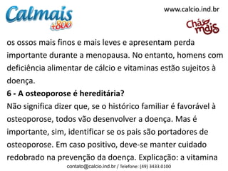 os ossos mais finos e mais leves e apresentam perda
importante durante a menopausa. No entanto, homens com
deficiência alimentar de cálcio e vitaminas estão sujeitos à
doença.
6 - A osteoporose é hereditária?
Não significa dizer que, se o histórico familiar é favorável à
osteoporose, todos vão desenvolver a doença. Mas é
importante, sim, identificar se os pais são portadores de
osteoporose. Em caso positivo, deve-se manter cuidado
redobrado na prevenção da doença. Explicação: a vitamina
contato@calcio.ind.br / Telefone: (49) 3433.0100
www.calcio.ind.br
 