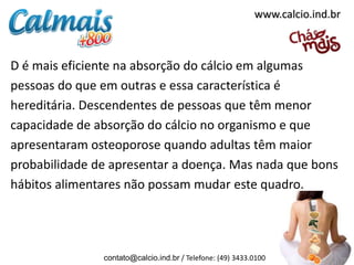 D é mais eficiente na absorção do cálcio em algumas
pessoas do que em outras e essa característica é
hereditária. Descendentes de pessoas que têm menor
capacidade de absorção do cálcio no organismo e que
apresentaram osteoporose quando adultas têm maior
probabilidade de apresentar a doença. Mas nada que bons
hábitos alimentares não possam mudar este quadro.
contato@calcio.ind.br / Telefone: (49) 3433.0100
www.calcio.ind.br
 