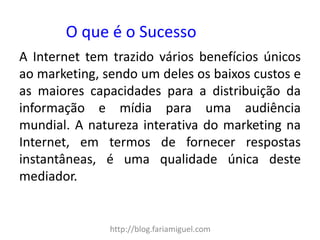 http://blog.fariamiguel.com 
A Internet tem trazido vários benefícios únicos ao marketing, sendo um deles os baixos custos e as maiores capacidades para a distribuição da informação e mídia para uma audiência mundial. A natureza interativa do marketing na Internet, em termos de fornecer respostas instantâneas, é uma qualidade única deste mediador. 
O que é o Sucesso  