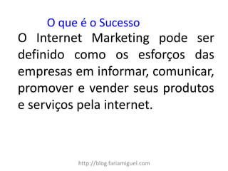 http://blog.fariamiguel.com 
O Internet Marketing pode ser definido como os esforços das empresas em informar, comunicar, promover e vender seus produtos e serviços pela internet. 
O que é o Sucesso  