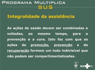 Integralidade da assistência

As ações de saúde devem ser combinadas e
voltadas,    ao   mesmo   tempo,      para    a
prevenção e a cura. Isto faz com que as
ações   de    promoção,   prevenção     e    de
recuperação formem um todo indivisível que
não podem ser compartimentalizadas.
 