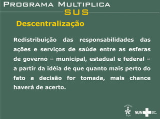 Descentralização

Redistribuição   das   responsabilidades   das
ações e serviços de saúde entre as esferas
de governo – municipal, estadual e federal –
a partir da idéia de que quanto mais perto do
fato a decisão for tomada, mais chance
haverá de acerto.
 