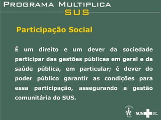 Participação Social

É um direito e um dever da sociedade
participar das gestões públicas em geral e da
saúde pública, em particular; é dever do
poder público garantir as condições para
essa   participação,   assegurando   a   gestão
comunitária do SUS.
 