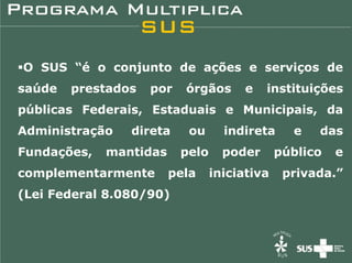 O SUS “é o conjunto de ações e serviços de
saúde   prestados   por   órgãos       e   instituições
públicas Federais, Estaduais e Municipais, da
Administração   direta     ou      indireta     e   das
Fundações,   mantidas     pelo     poder      público   e
complementarmente       pela     iniciativa    privada.”
(Lei Federal 8.080/90)
 