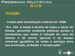 Criação

 Criado pela Constituição Federal em 1988.

“Art. 196. A saúde é direito de todos e dever do
Estado, garantido mediante políticas sociais e
econômicas que visem à redução do risco de
doença e de outros agravos e ao acesso
universal igualitário às ações e serviços para
sua promoção, proteção e recuperação”.
 
