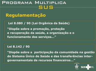 Regulamentação
Lei 8.080 / 90 (Lei Orgânica da Saúde)

“Dispõe sobre a promoção, proteção
e recuperação da saúde, a organização e o
funcionamento dos serviços...”


Lei 8.142 / 90

“Dispõe sobre a participação da comunidade na gestão
do Sistema Único de Saúde e das transferências inter-
governamentais de recursos financeiros...”
 