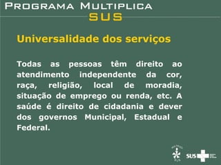 Universalidade dos serviços

Todas as pessoas têm direito ao
atendimento independente da cor,
raça,  religião, local  de  moradia,
situação de emprego ou renda, etc. A
saúde é direito de cidadania e dever
dos governos Municipal, Estadual e
Federal.
 