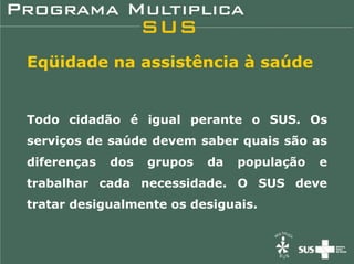 Eqüidade na assistência à saúde


Todo cidadão é igual perante o SUS. Os
serviços de saúde devem saber quais são as
diferenças   dos   grupos   da   população   e
trabalhar cada necessidade. O SUS deve
tratar desigualmente os desiguais.
 