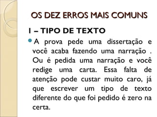 OS DEZ ERROS MAIS COMUNSOS DEZ ERROS MAIS COMUNS
1 – TIPO DE TEXTO
A prova pede uma dissertação e
você acaba fazendo uma narração .
Ou é pedida uma narração e você
redige uma carta. Essa falta de
atenção pode custar muito caro, já
que escrever um tipo de texto
diferente do que foi pedido é zero na
certa.
 