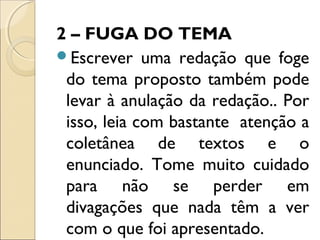 2 – FUGA DO TEMA
Escrever uma redação que foge
do tema proposto também pode
levar à anulação da redação.. Por
isso, leia com bastante atenção a
coletânea de textos e o
enunciado. Tome muito cuidado
para não se perder em
divagações que nada têm a ver
com o que foi apresentado.
 