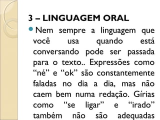3 – LINGUAGEM ORAL
Nem sempre a linguagem que
você usa quando está
conversando pode ser passada
para o texto.. Expressões como
“né” e “ok” são constantemente
faladas no dia a dia, mas não
caem bem numa redação. Gírias
como “se ligar” e “irado”
também não são adequadas
 