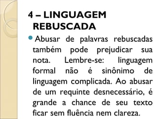 4 – LINGUAGEM
REBUSCADA
Abusar de palavras rebuscadas
também pode prejudicar sua
nota. Lembre-se: linguagem
formal não é sinônimo de
linguagem complicada. Ao abusar
de um requinte desnecessário, é
grande a chance de seu texto
ficar sem fluência nem clareza.
 