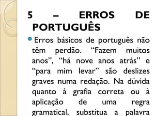 5 – ERROS DE
PORTUGUÊS
Erros básicos de português não
têm perdão. “Fazem muitos
anos”, “há nove anos atrás” e
“para mim levar” são deslizes
graves numa redação. Na dúvida
quanto à grafia correta ou à
aplicação de uma regra
gramatical, substitua a palavra
 