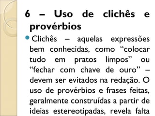 6 – Uso de clichês e
provérbios
Clichês – aquelas expressões
bem conhecidas, como “colocar
tudo em pratos limpos” ou
“fechar com chave de ouro” –
devem ser evitados na redação. O
uso de provérbios e frases feitas,
geralmente construídas a partir de
ideias estereotipadas, revela falta
 
