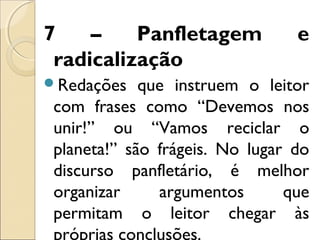 7 – Panfletagem e
radicalização
Redações que instruem o leitor
com frases como “Devemos nos
unir!” ou “Vamos reciclar o
planeta!” são frágeis. No lugar do
discurso panfletário, é melhor
organizar argumentos que
permitam o leitor chegar às
próprias conclusões.
 