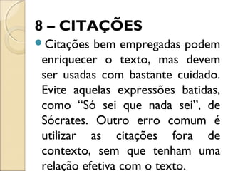 8 – CITAÇÕES
Citações bem empregadas podem
enriquecer o texto, mas devem
ser usadas com bastante cuidado.
Evite aquelas expressões batidas,
como “Só sei que nada sei”, de
Sócrates. Outro erro comum é
utilizar as citações fora de
contexto, sem que tenham uma
relação efetiva com o texto.
 