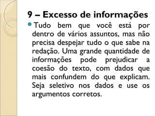 9 – Excesso de informações
Tudo bem que você está por
dentro de vários assuntos, mas não
precisa despejar tudo o que sabe na
redação. Uma grande quantidade de
informações pode prejudicar a
coesão do texto, com dados que
mais confundem do que explicam.
Seja seletivo nos dados e use os
argumentos corretos.
 