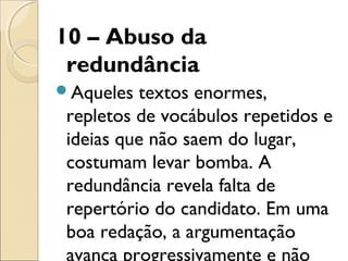 10 – Abuso da
redundância
Aqueles textos enormes,
repletos de vocábulos repetidos e
ideias que não saem do lugar,
costumam levar bomba. A
redundância revela falta de
repertório do candidato. Em uma
boa redação, a argumentação
avança progressivamente e não
 