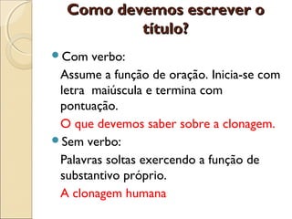 Como devemos escrever oComo devemos escrever o
título?título?
Com verbo:
Assume a função de oração. Inicia-se com
letra maiúscula e termina com
pontuação.
O que devemos saber sobre a clonagem.
Sem verbo:
Palavras soltas exercendo a função de
substantivo próprio.
A clonagem humana
 