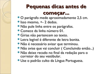 Pequenas dicas antes dePequenas dicas antes de
começar...começar...
O parágrafo mede aproximadamente 2,5 cm.
Isso mesmo, +- 2 dedos.
Não pule linha entre os parágrafos.
Comece da linha número 01.
Gírias não pertencem ao texto.
Letra legível é diferente de letra bonita.
Não é necessário avisar que terminou.
Não avise que vai concluir ( Concluindo então...)
Não deixe recado no final da redação para o
corretor do seu vestibular.
Use o padrão culto da Língua Portuguesa.
 