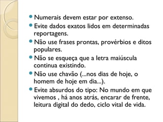 Numerais devem estar por extenso.
Evite dados exatos lidos em determinadas
reportagens.
Não use frases prontas, provérbios e ditos
populares.
Não se esqueça que a letra maiúscula
continua existindo.
Não use chavão (...nos dias de hoje, o
homem de hoje em dia...).
Evite absurdos do tipo: No mundo em que
vivemos , há anos atrás, encarar de frente,
leitura digital do dedo, ciclo vital de vida.
 