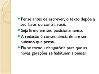 Pense antes de escrever, o texto depõe a
seu favor ou contra você.
Seja firme em seu posicionamento.
A redação é consequência de um ser
humano que pensa..
Ela se tornou obrigatória para que as
novas gerações se habituem a pensar.
 