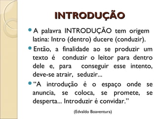 INTRODUÇÃOINTRODUÇÃO
A palavra INTRODUÇÃO tem origem
latina: Intro (dentro) ducere (conduzir).
Então, a finalidade ao se produzir um
texto é conduzir o leitor para dentro
dele e, para conseguir esse intento,
deve-se atrair, seduzir...
“A introdução é o espaço onde se
anuncia, se coloca, se promete, se
desperta... Introduzir é convidar.”
(Edvaldo Boaventura)
 