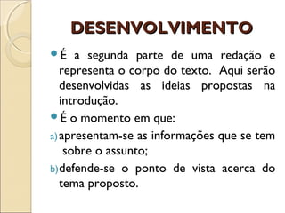 DESENVOLVIMENTODESENVOLVIMENTO
É a segunda parte de uma redação e
representa o corpo do texto. Aqui serão
desenvolvidas as ideias propostas na
introdução.
É o momento em que:
a)apresentam-se as informações que se tem
sobre o assunto;
b)defende-se o ponto de vista acerca do
tema proposto.
 