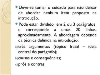 Deve-se tomar o cuidado para não deixar
de abordar nenhum item proposto na
introdução.
Pode estar dividido em 2 ou 3 parágrafos
e corresponde a umas 20 linhas,
aproximadamente. A abordagem depende
da técnica definida na introdução:
a)três argumentos (tópico frasal – ideia
central do parágrafo);
b)causas e consequências;
c)prós e contras.
 