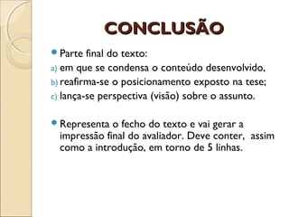 CONCLUSÃOCONCLUSÃO
Parte final do texto:
a) em que se condensa o conteúdo desenvolvido,
b) reafirma-se o posicionamento exposto na tese;
c) lança-se perspectiva (visão) sobre o assunto.
Representa o fecho do texto e vai gerar a
impressão final do avaliador. Deve conter, assim
como a introdução, em torno de 5 linhas.
 