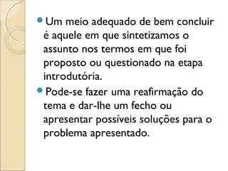 Um meio adequado de bem concluir
é aquele em que sintetizamos o
assunto nos termos em que foi
proposto ou questionado na etapa
introdutória.
Pode-se fazer uma reafirmação do
tema e dar-lhe um fecho ou
apresentar possíveis soluções para o
problema apresentado.
 