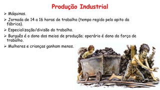 Produção Industrial
 Máquinas.
 Jornada de 14 a 16 horas de trabalho (tempo regido pelo apito da
fábrica).
 Especialização/divisão do trabalho.
 Burguês é o dono dos meios de produção; operário é dono da força de
trabalho.
 Mulheres e crianças ganham menos.
 