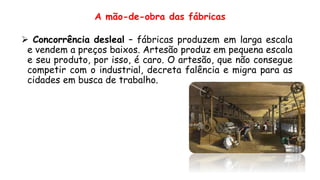 A mão-de-obra das fábricas
 Concorrência desleal – fábricas produzem em larga escala
e vendem a preços baixos. Artesão produz em pequena escala
e seu produto, por isso, é caro. O artesão, que não consegue
competir com o industrial, decreta falência e migra para as
cidades em busca de trabalho.
 