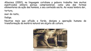 Albornoz (2002), na linguagem cotidiana a palavra trabalho tem muitos
significados embora pareça compreensível, como uma das formas
elementares da ação dos homens, o seu conteúdo oscila. As vezes lembra dor,
tortura,
suor do rosto,
fadiga.
Noutras mais que aflição e fardo, designa a operação humana de
transformação da matéria natural em objeto de cultura.
 