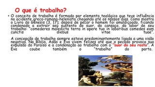 O que é trabalho?
• O conceito de trabalho é formado por elemento teológico que teve influência
no ocidente greco-romano-helenista chegando até os nossos dias. Como mostra
o Livro do Gênesis (3, 17); depois de pecar o homem foi amaldiçoado, ficando
condenado a extrair seu sustento do suor, do cansaço, do labor de seu
trabalho: “comederes maledicta terra in opere tuo in laboribus comedes eam
cunctis diebus vitae tuae”.
A concepção de trabalho sempre esteve predominantemente ligada a uma visão
negativa. Na Bíblia, Adão e Eva vivem felizes até que o pecado provoca sua
expulsão do Paraíso e a condenação ao trabalho com o “suor do seu rosto”. A
Eva coube também o “trabalho” do parto.
 