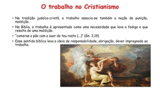 O trabalho no Cristianismo
• Na tradição judaíca-cristã, o trabalho associa-se também a noção de punição,
maldição.
• Na Bíblia, o trabalho é apresentado como uma necessidade que leva a fadiga e que
resulta de uma maldição.
• “comeras o pão com o suor do teu rosto (...)“ (Gn. 3,19)
• Esse sentido bíblico leva a ideia de responsabilidade, obrigação, dever impregnado ao
trabalho.
 