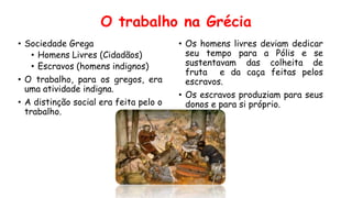 O trabalho na Grécia
• Sociedade Grega
• Homens Livres (Cidadãos)
• Escravos (homens indignos)
• O trabalho, para os gregos, era
uma atividade indigna.
• A distinção social era feita pelo o
trabalho.
• Os homens livres deviam dedicar
seu tempo para a Pólis e se
sustentavam das colheita de
fruta e da caça feitas pelos
escravos.
• Os escravos produziam para seus
donos e para si próprio.
 