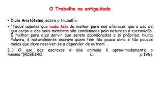 O Trabalho na antiguidade
• Dizia Aristóteles, sobre o trabalho:
• “Todos aqueles que nada tem de melhor para nos oferecer que o uso de
seu corpo e dos seus membros são condenados pela natureza à escravidão.
É melhor para eles servir que serem abandonados a si próprios. Numa
Palavra, é naturalmente escravo quem tem tão pouca alma e tão poucos
meios que deve resolver-se a depender de outrem
[…] O uso dos escravos e dos animais é aproximadamente o
mesmo.”(RIBEIRO, L. p.196).
 