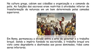 Na cultura grega, cabiam aos cidadãos a organização e o comando da
polis. As funções dos escravos eram restritas à atividades inferior de
transformação da natureza em um bem determinado pelas camadas
superiores.
Em Roma, permaneceu a divisão entre a arte de governar e o trabalho
braçal. Sendo o império fundado na escravidão, o trabalho braçal era
visto como degradante e destinados aos povos dominados, tidos como
seres inferiores.
 
