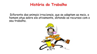 História do Trabalho
Diferente dos animais irracionais, que se adaptam ao meio, o
homem atua sobre ele ativamente, obtendo os recursos com o
seu trabalho.
 