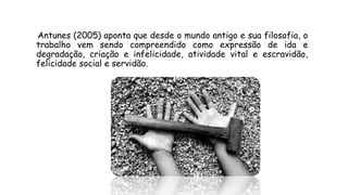 Antunes (2005) aponta que desde o mundo antigo e sua filosofia, o
trabalho vem sendo compreendido como expressão de ida e
degradação, criação e infelicidade, atividade vital e escravidão,
felicidade social e servidão.
 