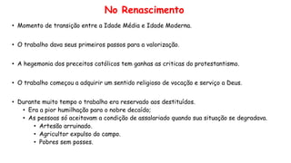 No Renascimento
• Momento de transição entre a Idade Média e Idade Moderna.
• O trabalho dava seus primeiros passos para a valorização.
• A hegemonia dos preceitos católicos tem ganhas as criticas do protestantismo.
• O trabalho começou a adquirir um sentido religioso de vocação e serviço a Deus.
• Durante muito tempo o trabalho era reservado aos destituídos.
• Era a pior humilhação para o nobre decaído;
• As pessoas só aceitavam a condição de assalariado quando sua situação se degradava.
• Artesão arruinado.
• Agricultor expulso do campo.
• Pobres sem posses.
 